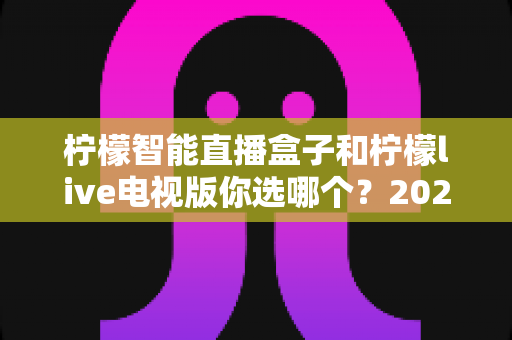 柠檬智能直播盒子和柠檬live电视版你选哪个？2025最全对比评测与选购指南，帮你找到最适合的观看方案