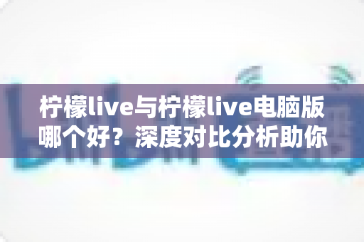 柠檬live与柠檬live电脑版哪个好？深度对比分析助你选出最佳使用方案
