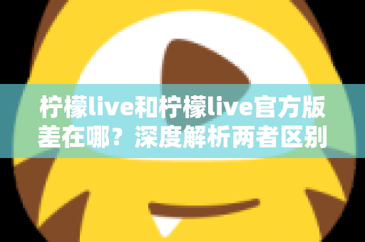柠檬live和柠檬live官方版差在哪？深度解析两者区别，教你避坑安全下载