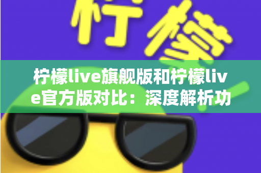 柠檬live旗舰版和柠檬live官方版对比：深度解析功能、性能与体验差异，帮你选出最适合的版本