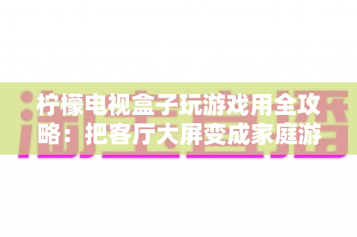 柠檬电视盒子玩游戏用全攻略:把客厅大屏变成家庭游戏中心的首选方案 柠檬电视盒子玩游戏用全攻略:把客厅大屏变成家庭游戏中心的首选方案