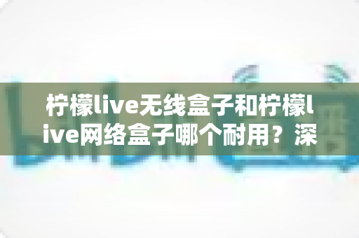 柠檬live无线盒子和柠檬live网络盒子哪个耐用？深度对比分析与选购全攻略