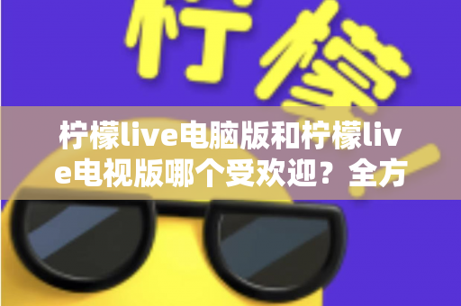 柠檬live电脑版和柠檬live电视版哪个受欢迎？全方位深度对比分析助你选出最合适的版本