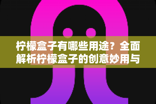 柠檬盒子有哪些用途?全面解析柠檬盒子的创意妙用与实用价值 柠檬盒子有哪些用途?全面解析柠檬盒子的创意妙用与实用价值