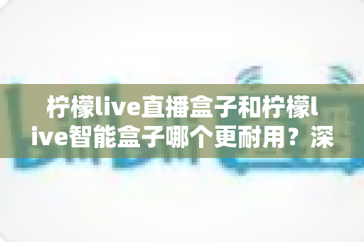 柠檬live直播盒子和柠檬live智能盒子哪个更耐用?深度对比解析与选购全指南 柠檬live直播盒子和柠檬live智能盒子哪个更耐用?深度对比解析与选购全指南