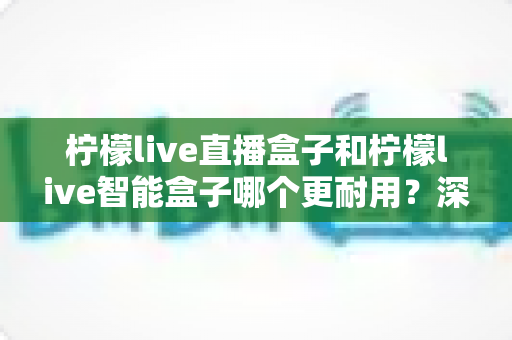 柠檬live直播盒子和柠檬live智能盒子哪个更耐用?深度对比解析与选购全指南 柠檬live直播盒子和柠檬live智能盒子哪个更耐用?深度对比解析与选购全指南