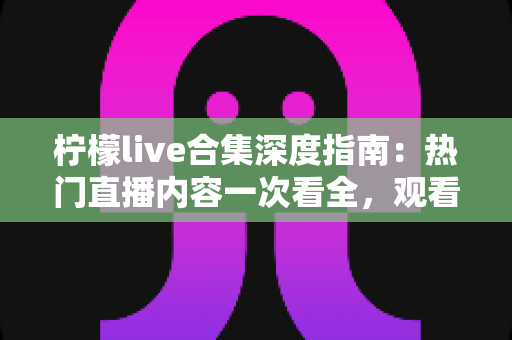 柠檬live合集深度指南：热门直播内容一次看全，观看技巧与避坑心得全掌握