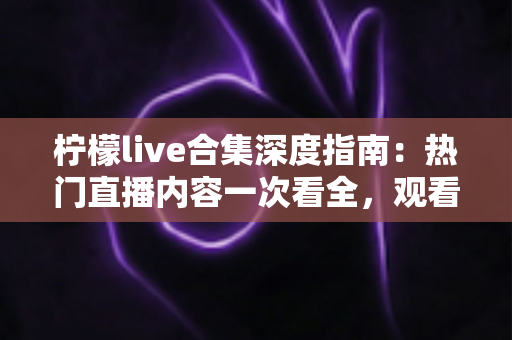 柠檬live合集深度指南：热门直播内容一次看全，观看技巧与避坑心得全掌握