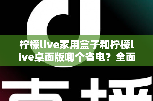 柠檬live家用盒子和柠檬live桌面版哪个省电?全面功耗对比与省电选购指南 柠檬live家用盒子和柠檬live桌面版哪个省电?全面功耗对比与省电选购指南