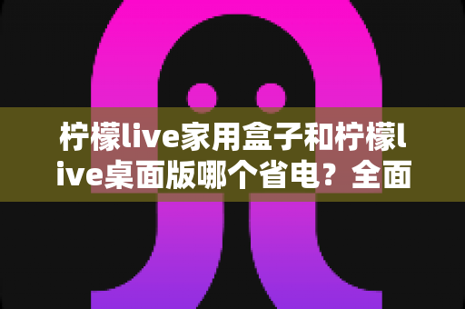 柠檬live家用盒子和柠檬live桌面版哪个省电？全面功耗对比与省电选购指南