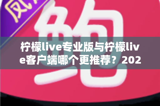 柠檬live专业版与柠檬live客户端哪个更推荐?2025年最全选购指南与深度功能对比分析 柠檬live专业版与柠檬live客户端哪个更推荐?2025年最全选购指南与深度功能对比分析