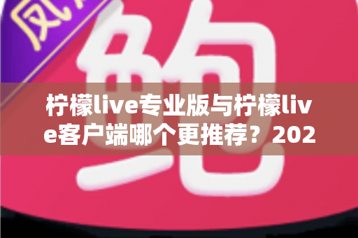 柠檬live专业版与柠檬live客户端哪个更推荐?2025年最全选购指南与深度功能对比分析 柠檬live专业版与柠檬live客户端哪个更推荐?2025年最全选购指南与深度功能对比分析