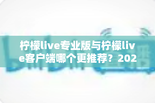 柠檬live专业版与柠檬live客户端哪个更推荐?2025年最全选购指南与深度功能对比分析 柠檬live专业版与柠檬live客户端哪个更推荐?2025年最全选购指南与深度功能对比分析