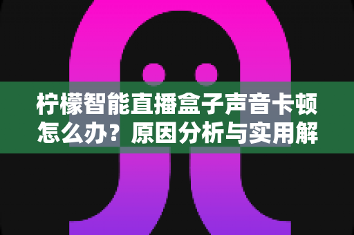 柠檬智能直播盒子声音卡顿怎么办？原因分析与实用解决指南全攻略