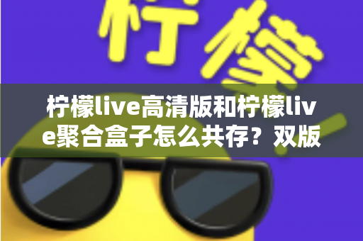 柠檬live高清版和柠檬live聚合盒子怎么共存?双版本安装避坑全攻略 柠檬live高清版和柠檬live聚合盒子怎么共存?双版本安装避坑全攻略