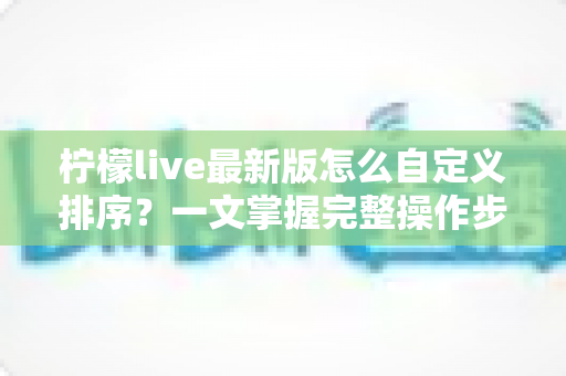 柠檬live最新版怎么自定义排序？一文掌握完整操作步骤与实用技巧