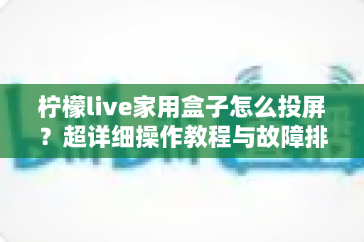 柠檬live家用盒子怎么投屏？超详细操作教程与故障排查一站式指南
