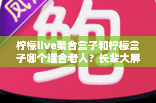 柠檬live聚合盒子和柠檬盒子哪个适合老人？长辈大屏观影选购全攻略