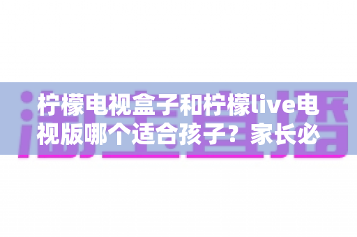 柠檬电视盒子和柠檬live电视版哪个适合孩子?家长必读的选购与使用指南 柠檬电视盒子和柠檬live电视版哪个适合孩子?家长必读的选购与使用指南
