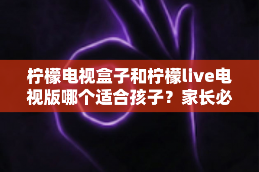 柠檬电视盒子和柠檬live电视版哪个适合孩子?家长必读的选购与使用指南 柠檬电视盒子和柠檬live电视版哪个适合孩子?家长必读的选购与使用指南