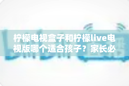 柠檬电视盒子和柠檬live电视版哪个适合孩子?家长必读的选购与使用指南 柠檬电视盒子和柠檬live电视版哪个适合孩子?家长必读的选购与使用指南