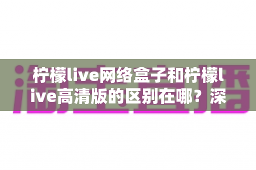 柠檬live网络盒子和柠檬live高清版的区别在哪？深度对比解析助你选对版本