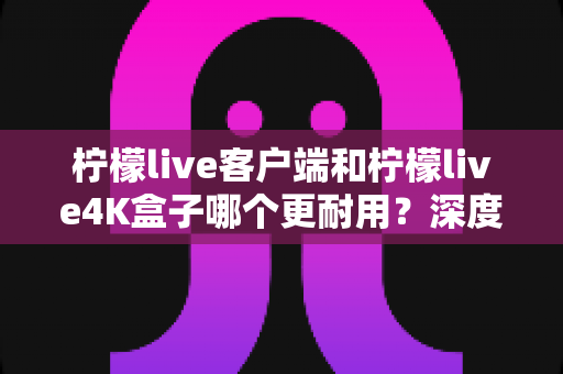 柠檬live客户端和柠檬live4K盒子哪个更耐用？深度对比使用寿命、维护成本与选购指南
