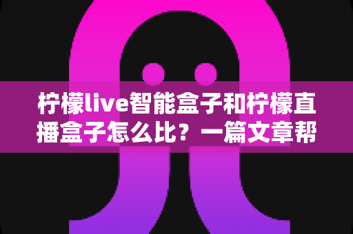 柠檬live智能盒子和柠檬直播盒子怎么比？一篇文章帮你理清选购思路，看完不再纠结