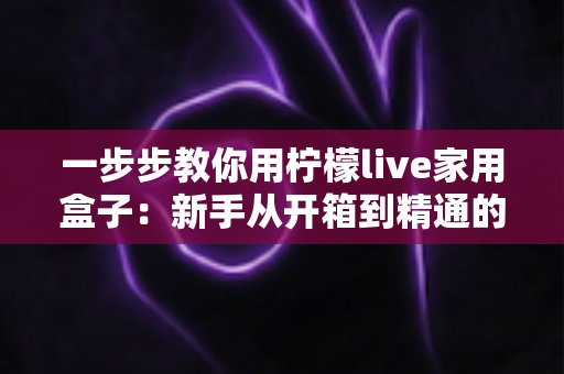 一步步教你用柠檬live家用盒子:新手从开箱到精通的完整实操指南 一步步教你用柠檬live家用盒子:新手从开箱到精通的完整实操指南