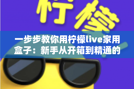 一步步教你用柠檬live家用盒子:新手从开箱到精通的完整实操指南 一步步教你用柠檬live家用盒子:新手从开箱到精通的完整实操指南