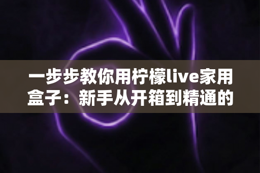 一步步教你用柠檬live家用盒子:新手从开箱到精通的完整实操指南 一步步教你用柠檬live家用盒子:新手从开箱到精通的完整实操指南