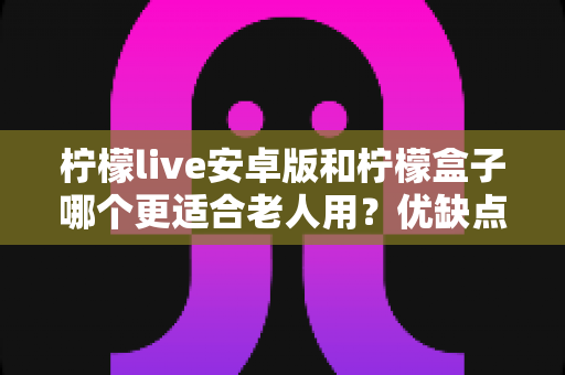 柠檬live安卓版和柠檬盒子哪个更适合老人用？优缺点全面对比与实用选择指南