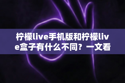 柠檬live手机版和柠檬live盒子有什么不同？一文看懂两大版本的核心差异，选对设备畅享直播体验