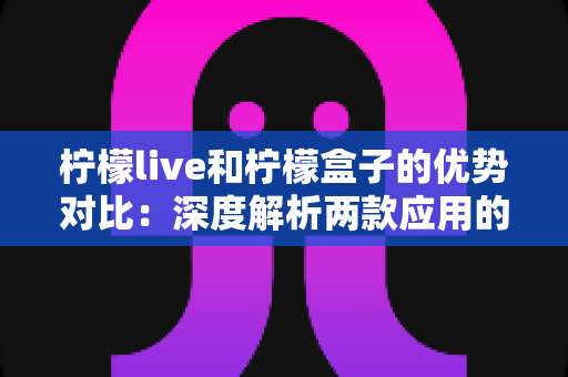 柠檬live和柠檬盒子的优势对比:深度解析两款应用的差异与选择指南 柠檬live和柠檬盒子的优势对比:深度解析两款应用的差异与选择指南