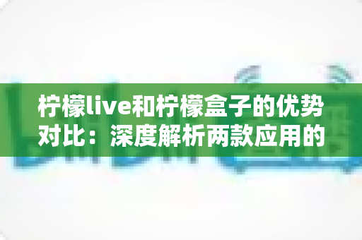 柠檬live和柠檬盒子的优势对比：深度解析两款应用的差异与选择指南