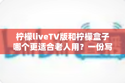 柠檬liveTV版和柠檬盒子哪个更适合老人用？一份写给子女的贴心选购指南与使用实测分享
