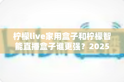 柠檬live家用盒子和柠檬智能直播盒子谁更强?2025年深度对比评测帮你选对直播神器 柠檬live家用盒子和柠檬智能直播盒子谁更强?2025年深度对比评测帮你选对直播神器