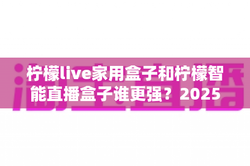 柠檬live家用盒子和柠檬智能直播盒子谁更强?2025年深度对比评测帮你选对直播神器 柠檬live家用盒子和柠檬智能直播盒子谁更强?2025年深度对比评测帮你选对直播神器