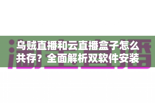 乌贼直播和云直播盒子怎么共存?全面解析双软件安装与稳定运行技巧 乌贼直播和云直播盒子怎么共存?全面解析双软件安装与稳定运行技巧