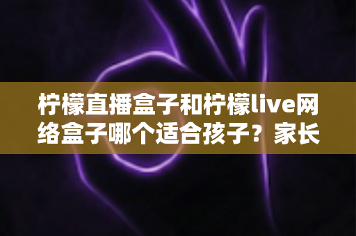 柠檬直播盒子和柠檬live网络盒子哪个适合孩子？家长必读的深度对比与选购指南