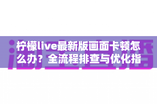 柠檬live最新版画面卡顿怎么办？全流程排查与优化指南，让直播画面重回丝滑流畅