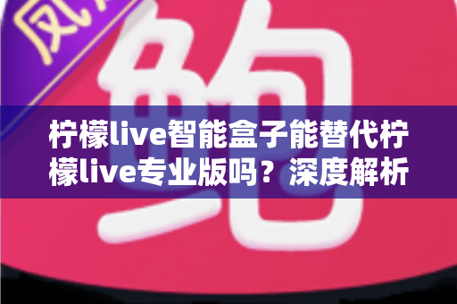 柠檬live智能盒子能替代柠檬live专业版吗？深度解析两大直播方案的真实差距与选购指南