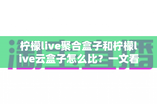 柠檬live聚合盒子和柠檬live云盒子怎么比？一文看懂两大盒子的区别与选购指南