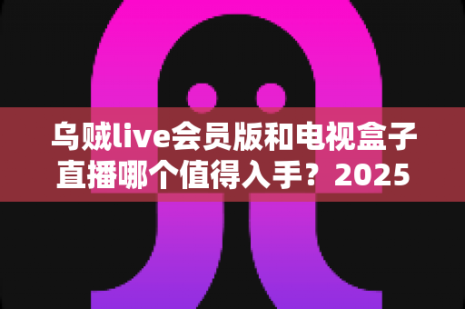 乌贼live会员版和电视盒子直播哪个值得入手?2025最新家庭观影方案深度对比与选购指南 乌贼live会员版和电视盒子直播哪个值得入手?2025最新家庭观影方案深度对比与选购指南