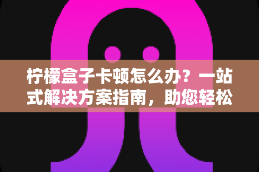 柠檬盒子卡顿怎么办？一站式解决方案指南，助您轻松恢复流畅体验