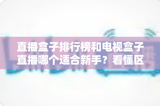 直播盒子排行榜和电视盒子直播哪个适合新手？看懂区别再入手，少花冤枉钱
