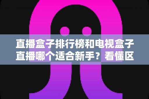 直播盒子排行榜和电视盒子直播哪个适合新手？看懂区别再入手，少花冤枉钱