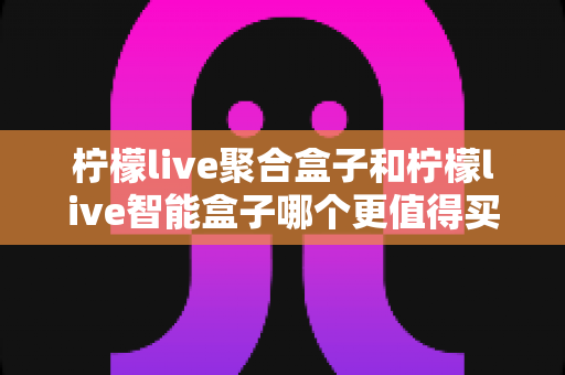 柠檬live聚合盒子和柠檬live智能盒子哪个更值得买?一篇文章帮你彻底搞懂 柠檬live聚合盒子和柠檬live智能盒子哪个更值得买?一篇文章帮你彻底搞懂