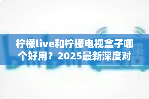 柠檬live和柠檬电视盒子哪个好用?2025最新深度对比测评,看完不再纠结 柠檬live和柠檬电视盒子哪个好用?2025最新深度对比测评,看完不再纠结