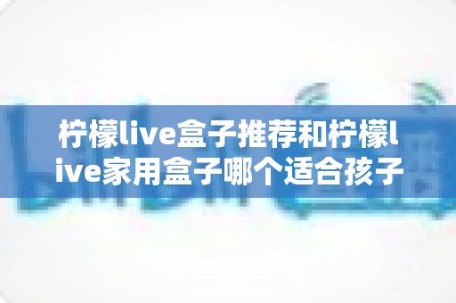 柠檬live盒子推荐和柠檬live家用盒子哪个适合孩子？家长必读的全面选购指南